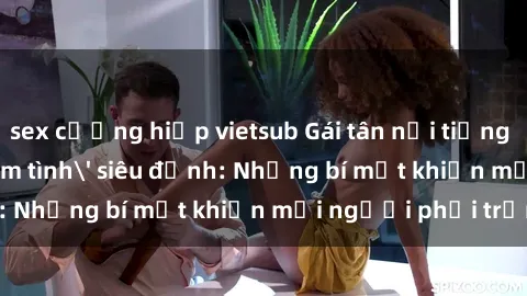 sex cưỡng hiếp vietsub Gái tân nổi tiếng với kỹ năng 'làm tình' siêu đỉnh: Những bí mật khiến mọi người phải trầm trồ