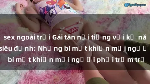 sex ngoài trời Gái tân nổi tiếng với kỹ năng 'làm tình' siêu đỉnh: Những bí mật khiến mọi người phải trầm trồ