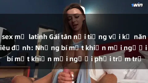 sex mỹ latinh Gái tân nổi tiếng với kỹ năng 'làm tình' siêu đỉnh: Những bí mật khiến mọi người phải trầm trồ
