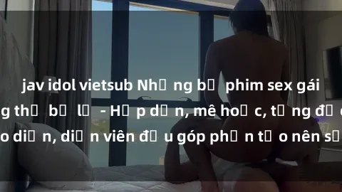 jav idol vietsub Những bộ phim sex gái già đỉnh cao không thể bỏ lỡ - Hấp dẫn, mê hoặc, từng đạo diễn, diễn viên đều góp phần tạo nên sự hấp dẫn, kích thích.