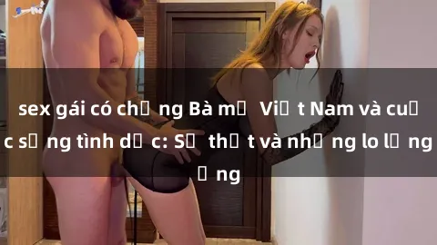sex gái có chồng Bà mẹ Việt Nam và cuộc sống tình dục: Sự thật và những lo lắng