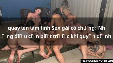 quay lén làm tình Sex gái có chồng: Những điều cần biết trước khi quyết định