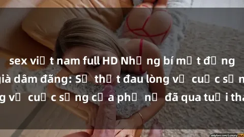 sex việt nam full HD Những bí mật đằng sau vẻ ngoài gái già dâm đãng: Sự thật đau lòng về cuộc sống của phụ nữ đã qua tuổi thanh xuân
