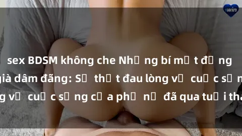 sex BDSM không che Những bí mật đằng sau vẻ ngoài gái già dâm đãng: Sự thật đau lòng về cuộc sống của phụ nữ đã qua tuổi thanh xuân