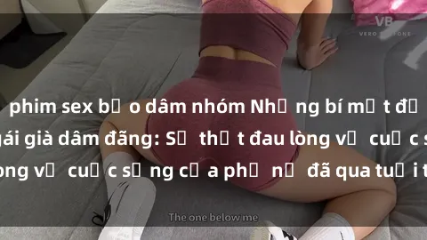 phim sex bạo dâm nhóm Những bí mật đằng sau vẻ ngoài gái già dâm đãng: Sự thật đau lòng về cuộc sống của phụ nữ đã qua tuổi thanh xuân