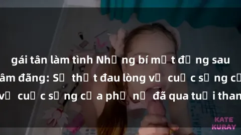 gái tân làm tình Những bí mật đằng sau vẻ ngoài gái già dâm đãng: Sự thật đau lòng về cuộc sống của phụ nữ đã qua tuổi thanh xuân