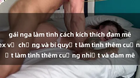 gái nga làm tình cách kích thích đam mê trong hôn nhân: Sex vợ chồng và bí quyết làm tình thêm cuồng nhiệt và đam mê