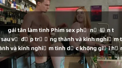gái tân làm tình Phim sex phụ nữ lớn tuổi: Sức hút đằng sau vẻ đẹp trưởng thành và kinh nghiệm tình dục không giới hạn