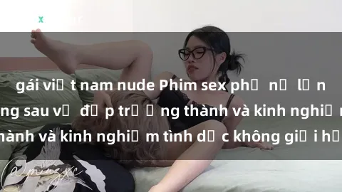 gái việt nam nude Phim sex phụ nữ lớn tuổi: Sức hút đằng sau vẻ đẹp trưởng thành và kinh nghiệm tình dục không giới hạn