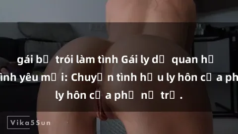 gái bị trói làm tình Gái ly dị quan hệ tìm kiếm tình yêu mới: Chuyện tình hậu ly hôn của phụ nữ trẻ.