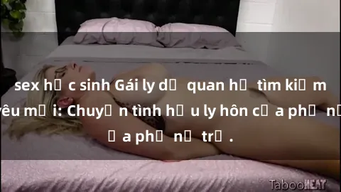 sex học sinh Gái ly dị quan hệ tìm kiếm tình yêu mới: Chuyện tình hậu ly hôn của phụ nữ trẻ.