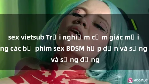 sex vietsub Trải nghiệm cảm giác mới lạ trong các bộ phim sex BDSM hấp dẫn và sống động
