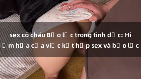 sex cô cháu Bạo lực trong tình dục: Hiểm họa của việc kết hợp sex và bạo lực