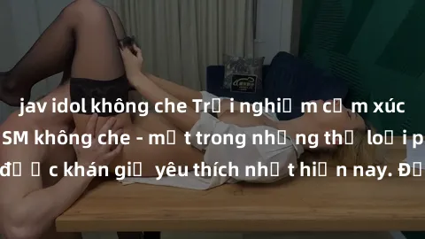 jav idol không che Trải nghiệm cảm xúc thăng hoa với jav SM không che - một trong những thể loại phim người lớn được khán giả yêu thích nhất hiện nay. Đảm bảo đem lại sự hấp dẫn, kích thích tối đa cho