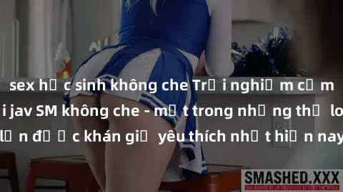 sex học sinh không che Trải nghiệm cảm xúc thăng hoa với jav SM không che - một trong những thể loại phim người lớn được khán giả yêu thích nhất hiện nay. Đảm bảo đem lại sự hấp dẫn, kích thích tối đa