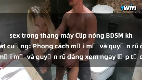 sex trong thang máy Clip nóng BDSM khiến người xem phát cuồng: Phong cách mới mẻ và quyến rũ đáng xem ngay lập tức!