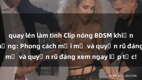 quay lén làm tình Clip nóng BDSM khiến người xem phát cuồng: Phong cách mới mẻ và quyến rũ đáng xem ngay lập tức!
