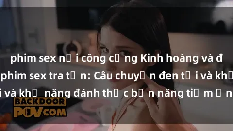 phim sex nơi công cộng Kinh hoàng và đầy kích thích với phim sex tra tấn: Câu chuyện đen tối và khả năng đánh thức bản năng tiềm ẩn trong con người