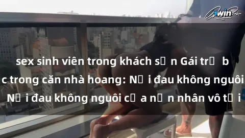 sex sinh viên trong khách sạn Gái trẻ bị hiếp dâm bạo lực trong căn nhà hoang: Nỗi đau không nguôi của nạn nhân vô tội
