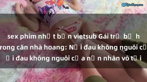 sex phim nhật bản vietsub Gái trẻ bị hiếp dâm bạo lực trong căn nhà hoang: Nỗi đau không nguôi của nạn nhân vô tội