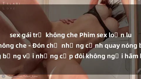 sex gái trẻ không che Phim sex loạn luân đầy kích thích không che - Đón chờ những cảnh quay nóng bỏng với những cặp đôi không ngại hãm hiếp gia đình trong lòng