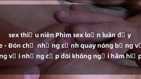 sex thiếu niên Phim sex loạn luân đầy kích thích không che - Đón chờ những cảnh quay nóng bỏng với những cặp đôi không ngại hãm hiếp gia đình trong lòng