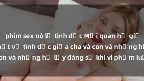 phim sex nô lệ tình dục Mối quan hệ giữa cha và con: Sự thật về tình dục giữa cha và con và những hệ lụy đáng sợ khi vi phạm luật pháp.