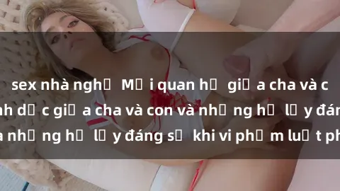 sex nhà nghỉ Mối quan hệ giữa cha và con: Sự thật về tình dục giữa cha và con và những hệ lụy đáng sợ khi vi phạm luật pháp.