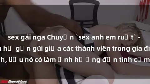 sex gái nga Chuyện `sex anh em ruột` - Đề cập đến quan hệ gần gũi giữa các thành viên trong gia đình, liệu nó có làm ảnh hưởng đến tình cảm gia đình hay không?