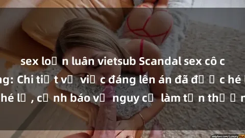 sex loạn luân vietsub Scandal sex cô cháu gây chấn động: Chi tiết vụ việc đáng lên án đã được hé lộ, cảnh báo về nguy cơ làm tổn thương tâm hồn trẻ em.