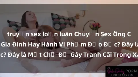 truyện sex loạn luân Chuyện Sex Ông Cháu: Mối Quan Hệ Gia Đình Hay Hành Vi Phạm Đạo Đức? Đây là Một Chủ Đề Gây Tranh Cãi Trong Xã Hội Hiện Nay.