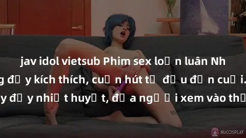 jav idol vietsub Phim sex loạn luân Nhật Bản: Hành động đầy kích thích, cuốn hút từ đầu đến cuối. Những cảnh quay đầy nhiệt huyết, đưa người xem vào thế giới độc đáo của tình thân. Đừng bỏ lỡ!