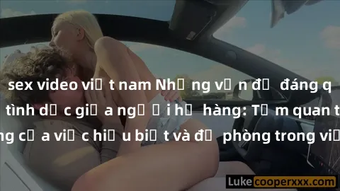 sex video việt nam Những vấn đề đáng quan tâm về quan hệ tình dục giữa người họ hàng: Tầm quan trọng của việc hiểu biết và đề phòng trong việc tiếp xúc trong gia đình.