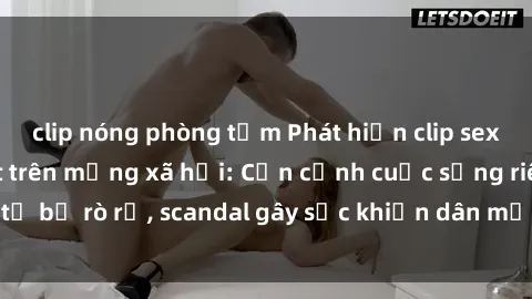 clip nóng phòng tắm Phát hiện clip sex quay lén hot nhất trên mạng xã hội: Cận cảnh cuộc sống riêng tư bị rò rỉ, scandal gây sốc khiến dân mạng không khỏi bàng hoàng