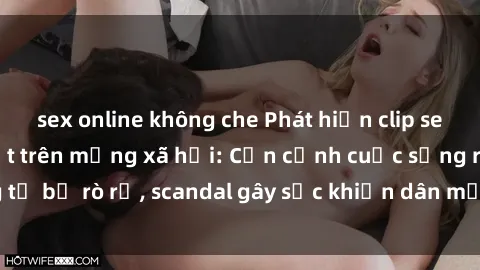 sex online không che Phát hiện clip sex quay lén hot nhất trên mạng xã hội: Cận cảnh cuộc sống riêng tư bị rò rỉ, scandal gây sốc khiến dân mạng không khỏi bàng hoàng
