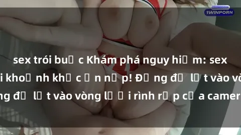 sex trói buộc Khám phá nguy hiểm: sex camera ẩn ghi lại khoảnh khắc ẩn nấp! Đừng để lọt vào vòng lưới rình rập của camera ẩn!