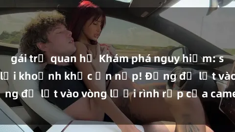 gái trẻ quan hệ Khám phá nguy hiểm: sex camera ẩn ghi lại khoảnh khắc ẩn nấp! Đừng để lọt vào vòng lưới rình rập của camera ẩn!