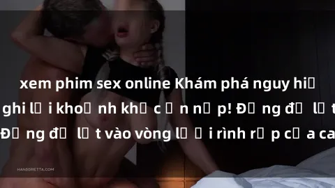 xem phim sex online Khám phá nguy hiểm: sex camera ẩn ghi lại khoảnh khắc ẩn nấp! Đừng để lọt vào vòng lưới rình rập của camera ẩn!