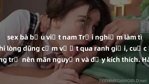 sex bà bầu việt nam Trải nghiệm làm tình ngoài đường: Khi lòng dũng cảm vượt qua ranh giới, cuộc hẹn nơi công cộng trở nên mãn nguyện và đầy kích thích. Hành vi nguy hiểm, nhưng cũng tạo nên cảm giác