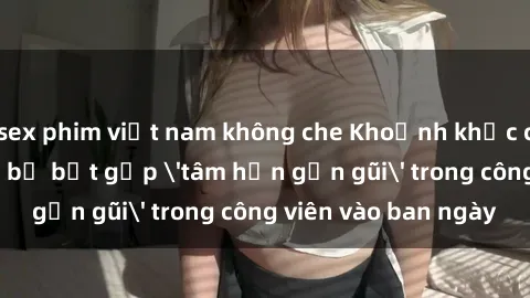 sex phim việt nam không che Khoảnh khắc cấm kỵ: Cặp đôi bị bắt gặp 'tâm hồn gần gũi' trong công viên vào ban ngày