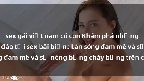 sex gái việt nam có con Khám phá những trải nghiệm độc đáo tại sex bãi biển: Làn sóng đam mê và sự nóng bỏng cháy bỏng trên cát trắng