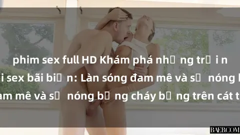 phim sex full HD Khám phá những trải nghiệm độc đáo tại sex bãi biển: Làn sóng đam mê và sự nóng bỏng cháy bỏng trên cát trắng