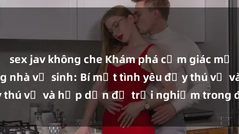 sex jav không che Khám phá cảm giác mới mẻ với sex trong nhà vệ sinh: Bí mật tình yêu đầy thú vị và hấp dẫn để trải nghiệm trong đêm hôm nay!