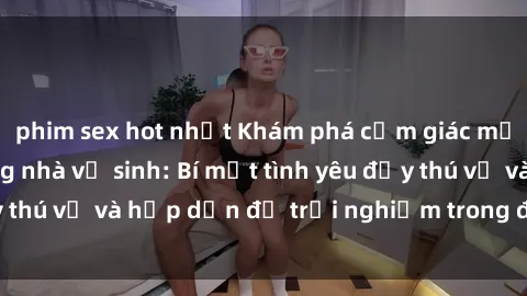phim sex hot nhất Khám phá cảm giác mới mẻ với sex trong nhà vệ sinh: Bí mật tình yêu đầy thú vị và hấp dẫn để trải nghiệm trong đêm hôm nay!