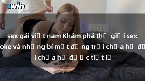 sex gái việt nam Khám phá thế giới sex quán karaoke và những bí mật động trời chưa hề được tiết lộ