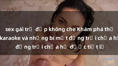 sex gái trẻ đẹp không che Khám phá thế giới sex quán karaoke và những bí mật động trời chưa hề được tiết lộ