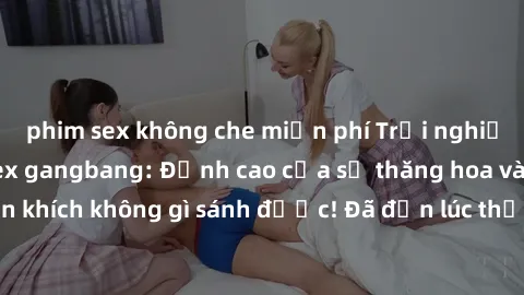 phim sex không che miễn phí Trải nghiệm sự mới lạ với sex gangbang: Đỉnh cao của sự thăng hoa và phấn khích không gì sánh được! Đã đến lúc thử thách giới hạn của bạn!