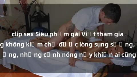 clip sex Siêu phẩm gái Việt tham gia trong buổi gangbang không kiềm chế được lòng sung sướng, những cảnh nóng nảy khiến ai cũng phải mãn nhãn