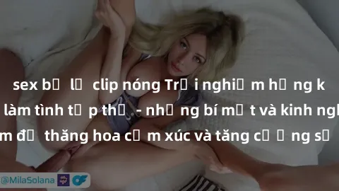 sex bị lộ clip nóng Trải nghiệm hứng khởi cùng với việc làm tình tập thể - những bí mật và kinh nghiệm để thăng hoa cảm xúc và tăng cường sự gắn kết trong mối quan hệ