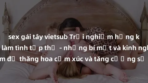 sex gái tây vietsub Trải nghiệm hứng khởi cùng với việc làm tình tập thể - những bí mật và kinh nghiệm để thăng hoa cảm xúc và tăng cường sự gắn kết trong mối quan hệ